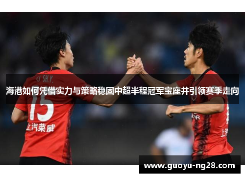 海港如何凭借实力与策略稳固中超半程冠军宝座并引领赛季走向 海港如何凭借实力与策略稳固中超半程冠军宝座并引领赛季走向