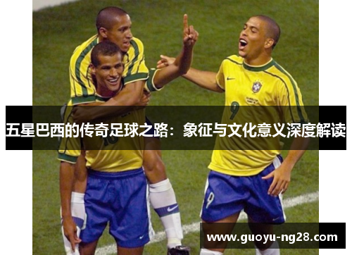 五星巴西的传奇足球之路:象征与文化意义深度解读 五星巴西的传奇足球之路:象征与文化意义深度解读