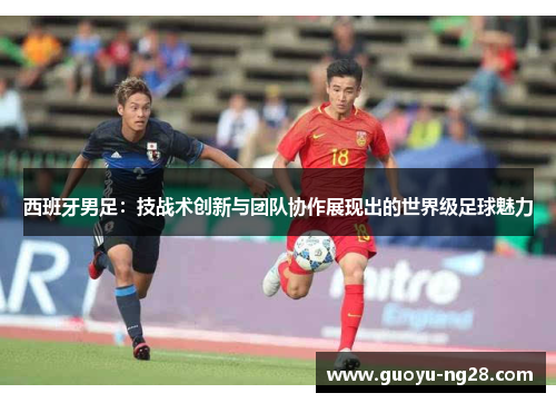 西班牙男足：技战术创新与团队协作展现出的世界级足球魅力