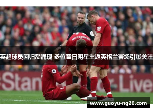 英超球员回归潮涌现 多位昔日明星重返英格兰赛场引爆关注