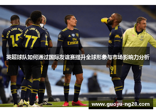 英超球队如何通过国际友谊赛提升全球形象与市场影响力分析 英超球队如何通过国际友谊赛提升全球形象与市场影响力分析