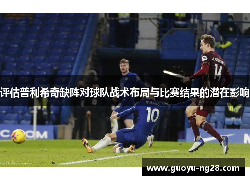 评估普利希奇缺阵对球队战术布局与比赛结果的潜在影响 评估普利希奇缺阵对球队战术布局与比赛结果的潜在影响