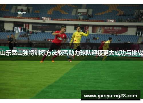 山东泰山独特训练方法能否助力球队迎接更大成功与挑战