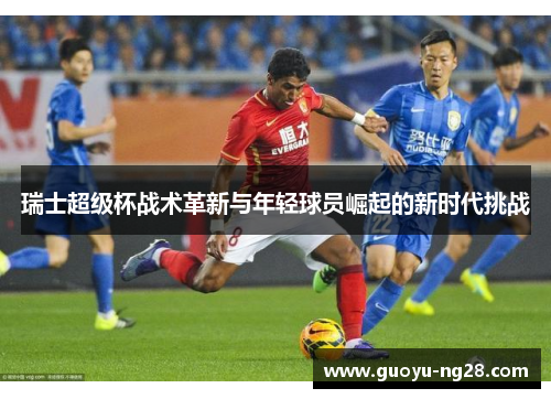 瑞士超级杯战术革新与年轻球员崛起的新时代挑战 瑞士超级杯战术革新与年轻球员崛起的新时代挑战