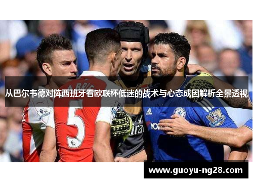 从巴尔韦德对阵西班牙看欧联杯低迷的战术与心态成因解析全景透视 从巴尔韦德对阵西班牙看欧联杯低迷的战术与心态成因解析全景透视