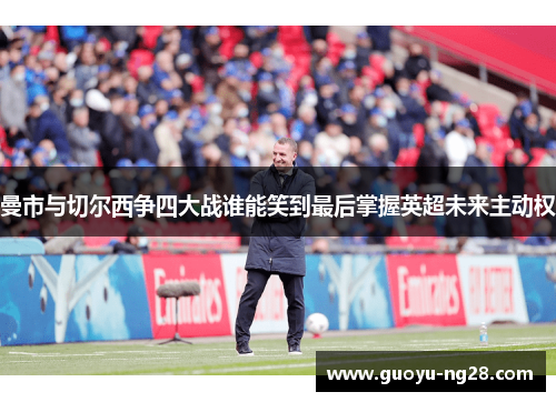 曼市与切尔西争四大战谁能笑到最后掌握英超未来主动权 曼市与切尔西争四大战谁能笑到最后掌握英超未来主动权
