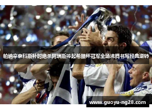 帕纳辛奈科斯补时绝杀阿瑞斯捧起希腊杯冠军全场沸腾书写经典逆转