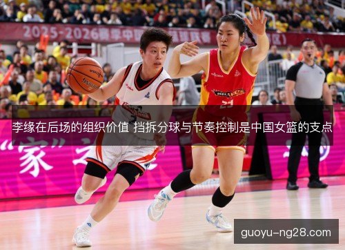 李缘在后场的组织价值 挡拆分球与节奏控制是中国女篮的支点
